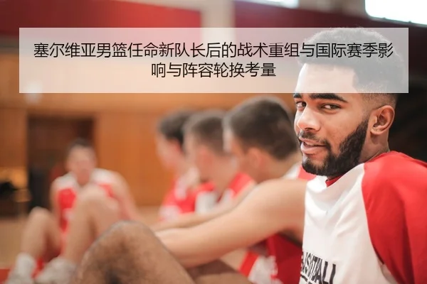 塞尔维亚男篮任命新队长后的战术重组与国际赛季影响与阵容轮换考量